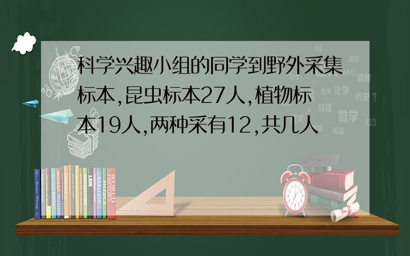 科学兴趣小组的同学到野外采集标本,昆虫标本27人,植物标本19人,两种采有12,共几人