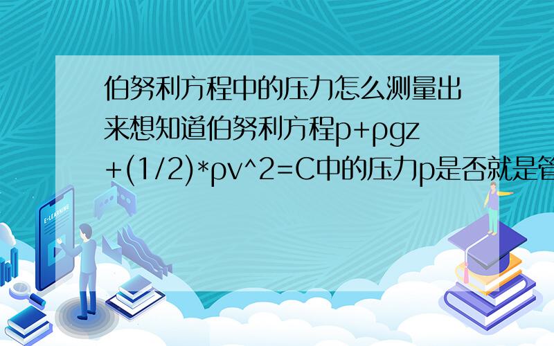 伯努利方程中的压力怎么测量出来想知道伯努利方程p+ρgz+(1/2)*ρv^2=C中的压力p是否就是管道的工作压力（管壁压力）,也就是说是否可以被安装在管道中的压力变送器测量到,然后代入公式直