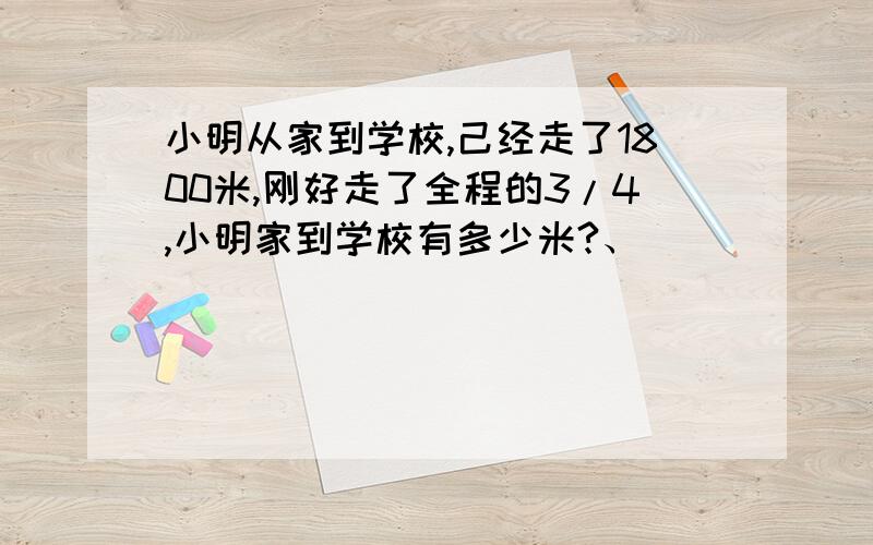 小明从家到学校,己经走了1800米,刚好走了全程的3/4,小明家到学校有多少米?、