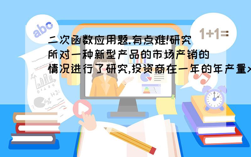 二次函数应用题.有点难!研究所对一种新型产品的市场产销的情况进行了研究,投资商在一年的年产量x（吨）时,所需全部费用y（万元）与x满足关系式y=（1/10）的平方+5x+90据市场行情调查,该