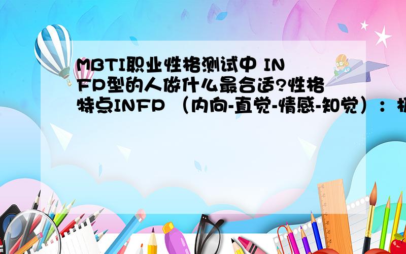 MBTI职业性格测试中 INFP型的人做什么最合适?性格特点INFP （内向-直觉-情感-知觉）：极其狂妄的幻想 含蓄文静,待人友好；情感丰富细腻,并容易受伤；深深的关爱着自己身边的人；富有创造