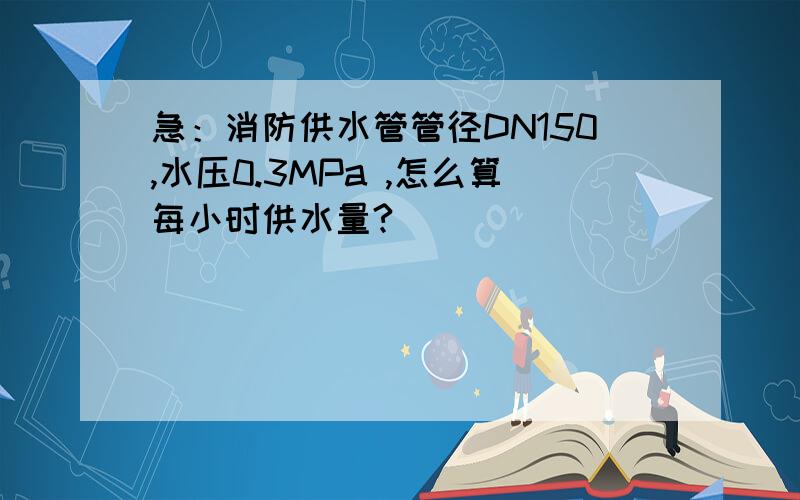 急：消防供水管管径DN150,水压0.3MPa ,怎么算每小时供水量?