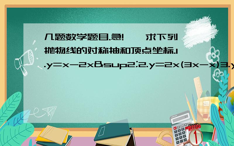 几题数学题目.急!一、求下列抛物线的对称抽和顶点坐标.1.y=x-2x²2.y=2x(3x-x)3.y=9-2x-x²二、求下列二次函数的图像与x轴的交点.1.y=-(x+2)(x-2)2.y=9x²-493.y=5+x-4x²4.y=(x+1)²-9