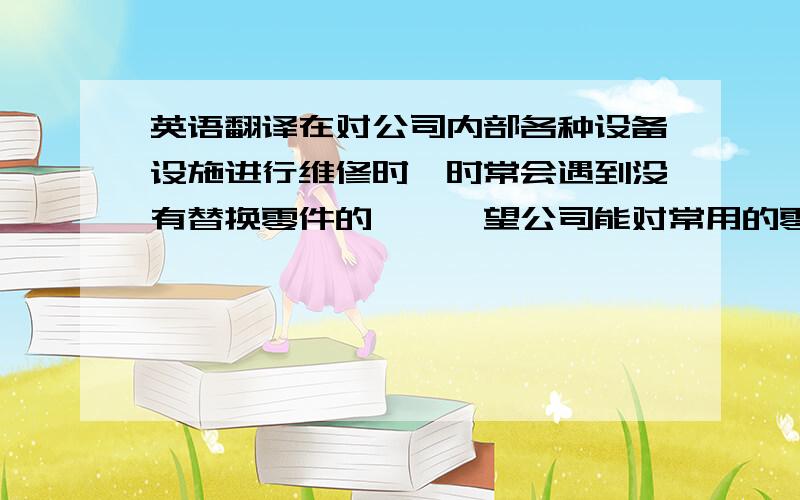 英语翻译在对公司内部各种设备设施进行维修时,时常会遇到没有替换零件的尴尬,望公司能对常用的零件进行重组的备货.