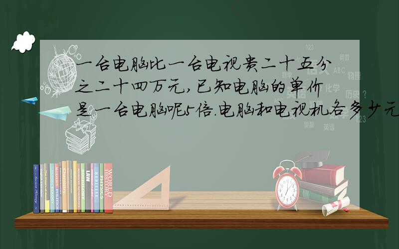 一台电脑比一台电视贵二十五分之二十四万元,已知电脑的单价是一台电脑呢5倍.电脑和电视机各多少元?