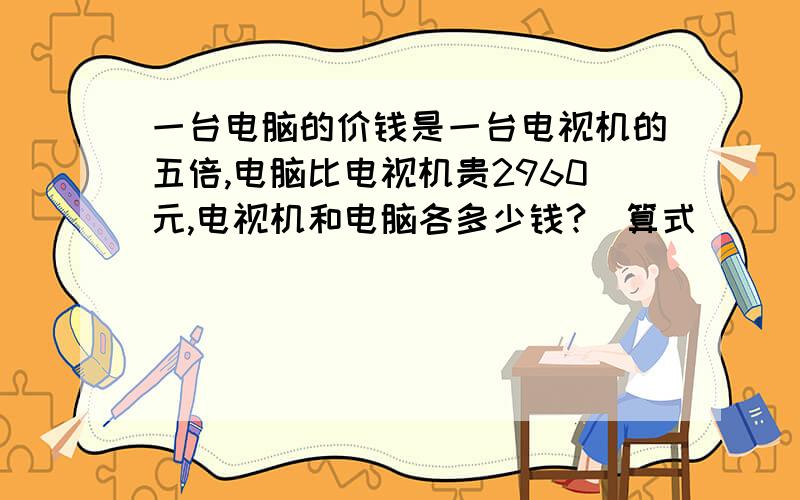 一台电脑的价钱是一台电视机的五倍,电脑比电视机贵2960元,电视机和电脑各多少钱?(算式)