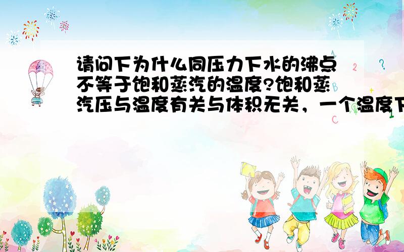 请问下为什么同压力下水的沸点不等于饱和蒸汽的温度?饱和蒸汽压与温度有关与体积无关，一个温度下对应一个饱和蒸汽压。饱和蒸汽压与外界压强相等时液体才能沸腾，沸点与外界压强有