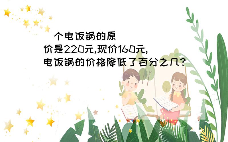 ㅡ个电饭锅的原价是220元,现价160元,电饭锅的价格降低了百分之几?