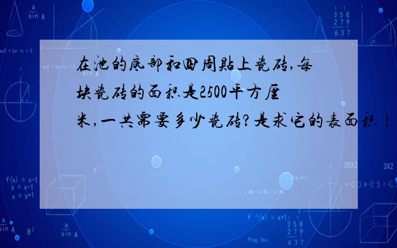 在池的底部和四周贴上瓷砖,每块瓷砖的面积是2500平方厘米,一共需要多少瓷砖?是求它的表面积！