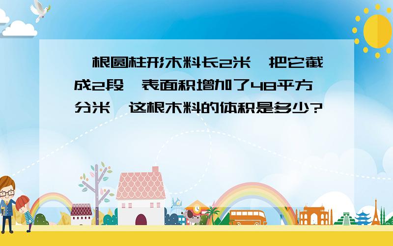 一根圆柱形木料长2米,把它截成2段,表面积增加了48平方分米,这根木料的体积是多少?