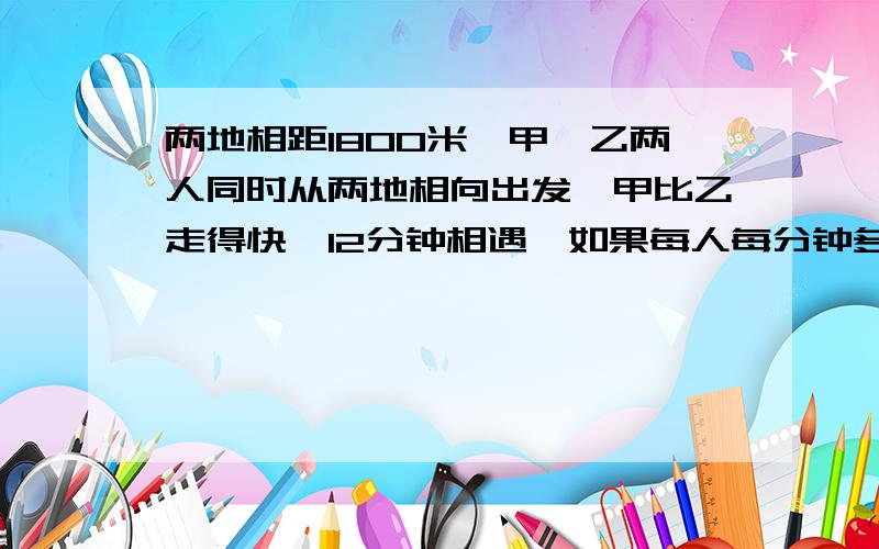 两地相距1800米,甲、乙两人同时从两地相向出发,甲比乙走得快,12分钟相遇,如果每人每分钟多走25米,则相