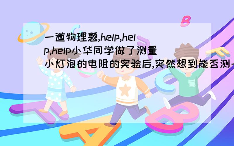 一道物理题,help,help,help小华同学做了测量小灯泡的电阻的实验后,突然想到能否测一测一只电压表的电阻,请你帮他想一想如何测量,并画出电路图