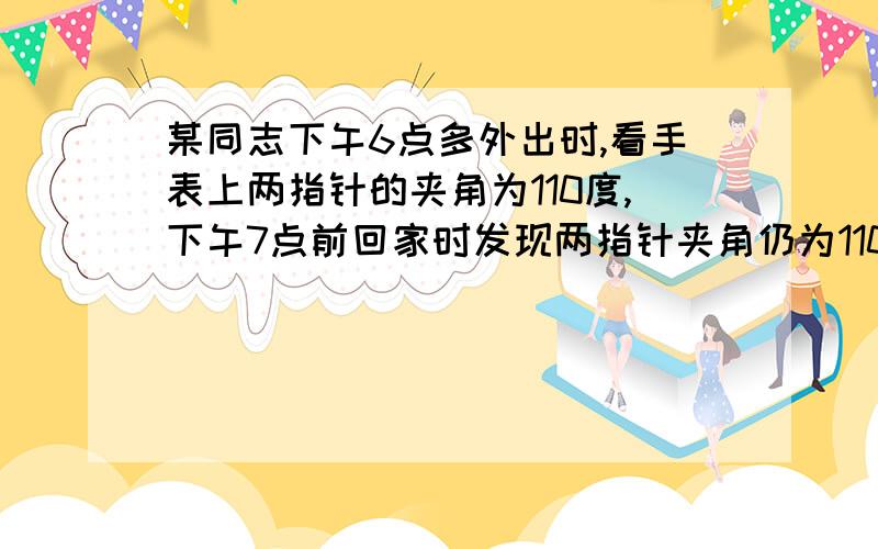 某同志下午6点多外出时,看手表上两指针的夹角为110度,下午7点前回家时发现两指针夹角仍为110度的问题.某同志下午6点多外出时,看手表上两指针的夹角为110度,下午7点前回家时发现两指针夹