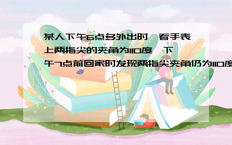 某人下午6点多外出时,看手表上两指尖的夹角为110度,下午7点前回家时发现两指尖夹角仍为110度.问：他外出多长时间?