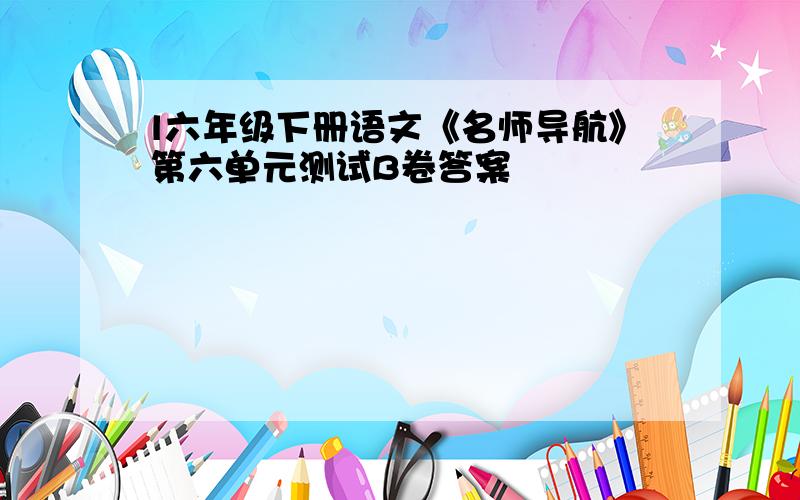 l六年级下册语文《名师导航》第六单元测试B卷答案