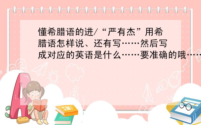 懂希腊语的进/“严有杰”用希腊语怎样说、还有写……然后写成对应的英语是什么……要准确的哦……等待回答中……无我瓦：很难麽……我找很久啦/帮帮我哦