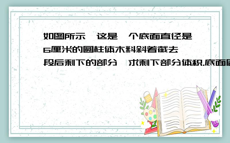 如图所示,这是一个底面直径是6厘米的圆柱体木料斜着截去一段后剩下的部分,求剩下部分体积.底面周长18.84厘米,最短部分8厘米,最长部分10厘米