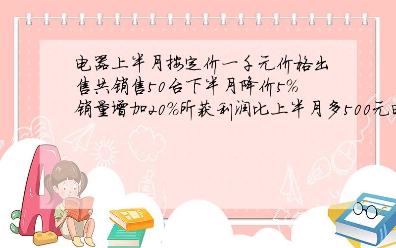 电器上半月按定价一千元价格出售共销售50台下半月降价5%销量增加20%所获利润比上半月多500元电器每台的成