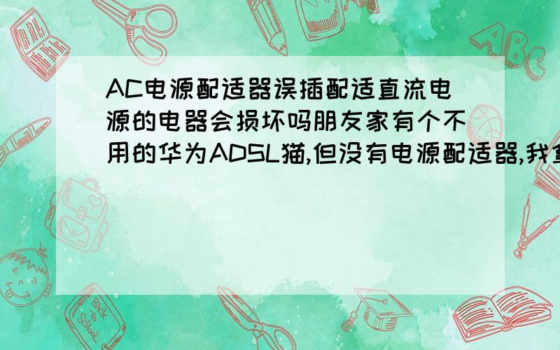 AC电源配适器误插配适直流电源的电器会损坏吗朋友家有个不用的华为ADSL猫,但没有电源配适器,我拿回家后没有仔细看就用了我原来家中旧猫的电源,因为接口是一样的,插上后没有反应,后来