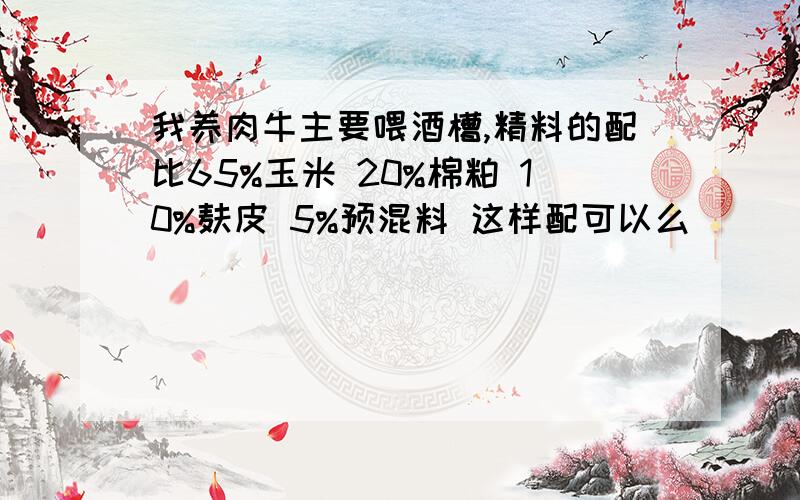 我养肉牛主要喂酒槽,精料的配比65%玉米 20%棉粕 10%麸皮 5%预混料 这样配可以么