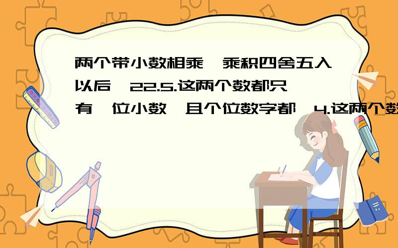 两个带小数相乘,乘积四舍五入以后昰22.5.这两个数都只有一位小数,且个位数字都昰4.这两个数的乘积四舍五入前昰多少?）