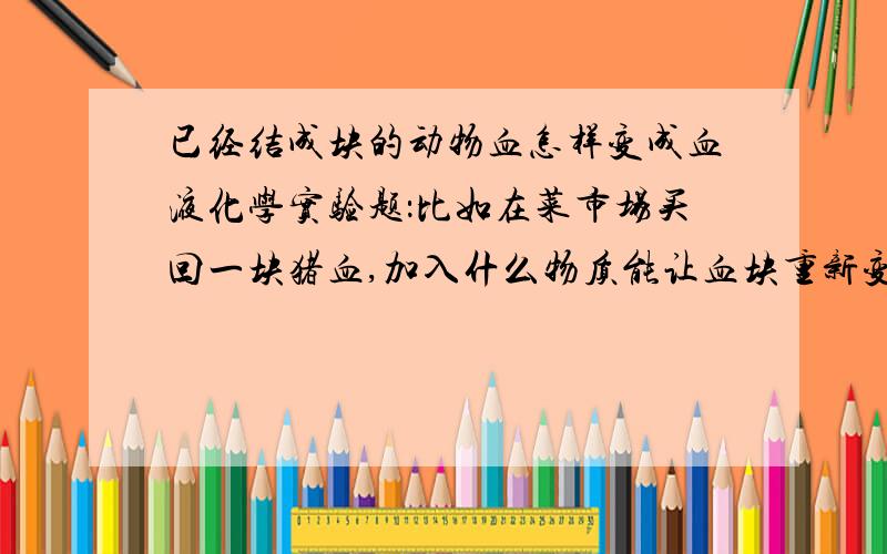 已经结成块的动物血怎样变成血液化学实验题：比如在菜市场买回一块猪血,加入什么物质能让血块重新变成血液?不盛感激?不管加入什么物质，只要能变成液体状的血就可以了！没有人知道