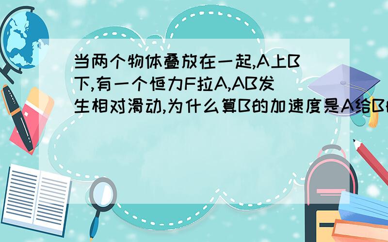 当两个物体叠放在一起,A上B下,有一个恒力F拉A,AB发生相对滑动,为什么算B的加速度是A给B的摩擦力/B质量,而不是B＋A的质量?