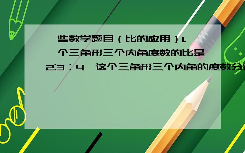 一些数学题目（比的应用）1.一个三角形三个内角度数的比是2:3：4,这个三角形三个内角的度数分别是（）度、（）度、（）度.2.A、B两个数的比是3：4,其中A数是30,求B.3.甲、乙两个数的比是2