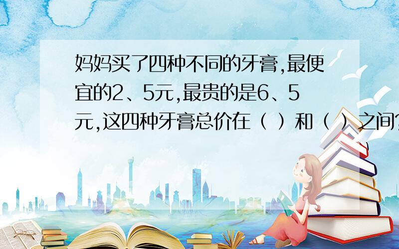 妈妈买了四种不同的牙膏,最便宜的2、5元,最贵的是6、5元,这四种牙膏总价在（ ）和（ ）之间?