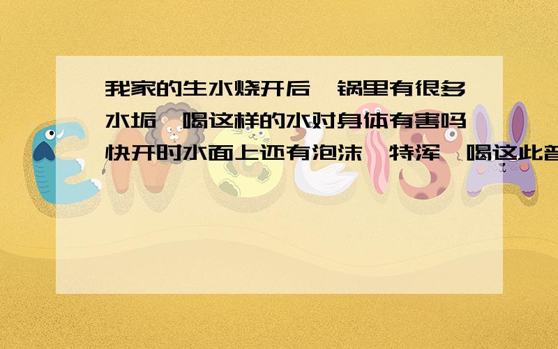 我家的生水烧开后,锅里有很多水垢,喝这样的水对身体有害吗快开时水面上还有泡沫,特浑,喝这此普通的开水甜,不过感觉不好喝,喝这样的水对身体有害吗