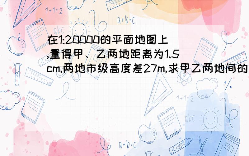 在1:20000的平面地图上,量得甲、乙两地距离为1.5cm,两地市级高度差27m,求甲乙两地间的山坡角?