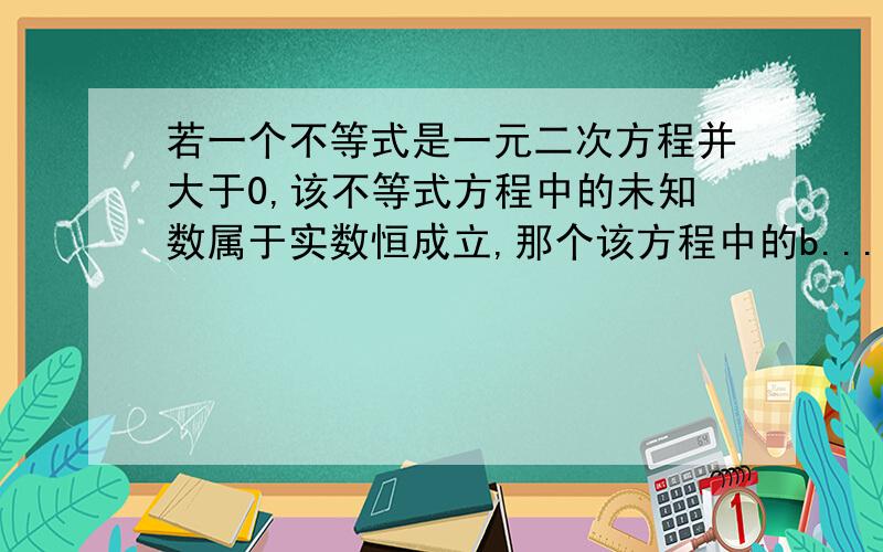 若一个不等式是一元二次方程并大于0,该不等式方程中的未知数属于实数恒成立,那个该方程中的b...若一个不等式是一元二次方程并大于0,该不等式方程中的未知数属于实数恒成立,那个该方程