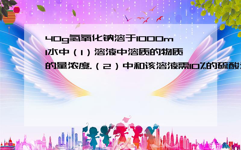 40g氢氧化钠溶于1000ml水中（1）溶液中溶质的物质的量浓度.（2）中和该溶液需10%的硫酸溶液的质量为多少?