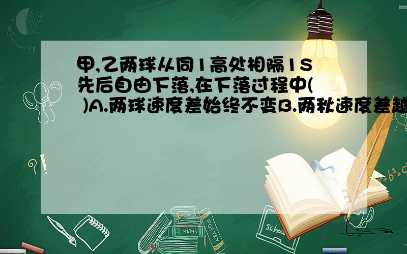 甲,乙两球从同1高处相隔1S先后自由下落,在下落过程中( )A.两球速度差始终不变B.两秋速度差越来越大C.两球距离始终不变D.两球距离越来越大