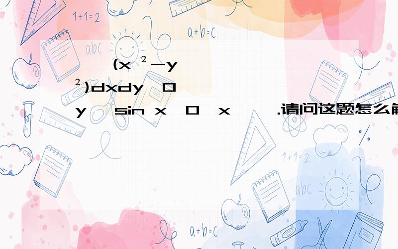 ∫∫(x ²-y ²)dxdy,0≦y ≦sin x,0≦x ≦兀.请问这题怎么解啊?