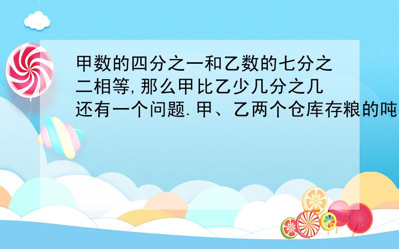 甲数的四分之一和乙数的七分之二相等,那么甲比乙少几分之几还有一个问题.甲、乙两个仓库存粮的吨数的比是5:3,如果从甲仓库中调出180吨放入乙仓库,则两仓库的比是2:3,现在甲仓库存粮多