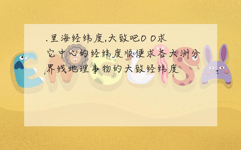 .里海经纬度,大致吧O O求它中心的经纬度顺便求各大洲分界线地理事物的大致经纬度