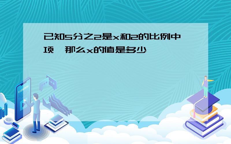 已知5分之2是x和2的比例中项,那么x的值是多少