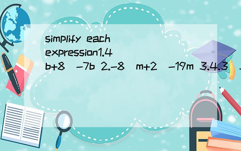 simplify each expression1.4（b+8）-7b 2.-8（m+2)-19m 3.4.3（5.6+c）+9c4.83x+15（x-17) 5.3-5(a-4） 6.-5b-2（b-1）7.16-4(c+3) 8.4x-8(2x+7) 9.9-(2b-6）10.21z-（15z+10）例：7（t+8.5）-5t+3=7t+59.5-5t+4=7t-5t+59.5+4=2t +63.5—————