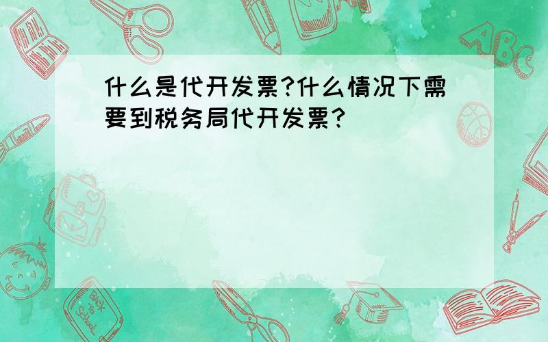 什么是代开发票?什么情况下需要到税务局代开发票?