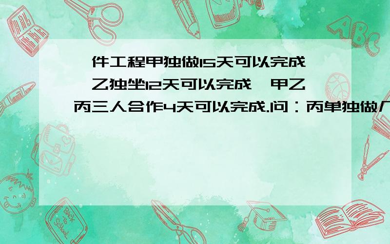 一件工程甲独做15天可以完成,乙独坐12天可以完成,甲乙丙三人合作4天可以完成.问：丙单独做几天完成?