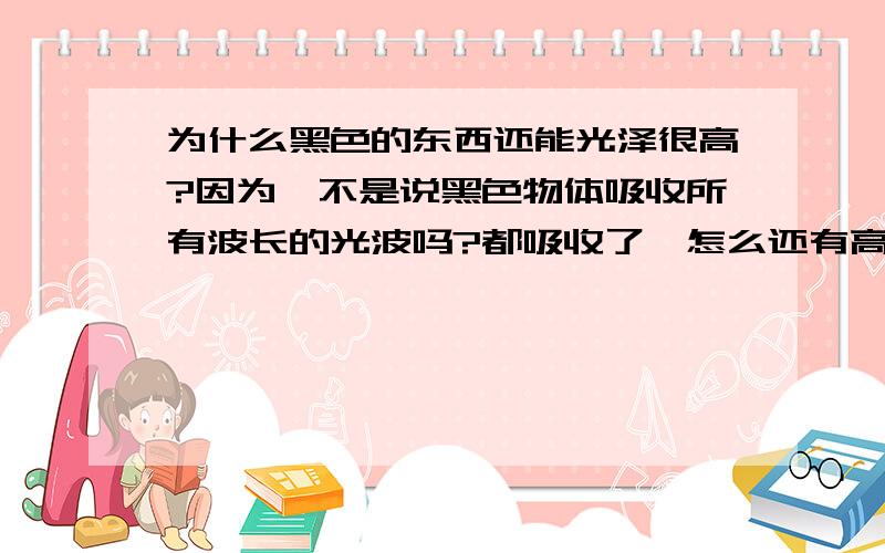 为什么黑色的东西还能光泽很高?因为,不是说黑色物体吸收所有波长的光波吗?都吸收了,怎么还有高光泽?