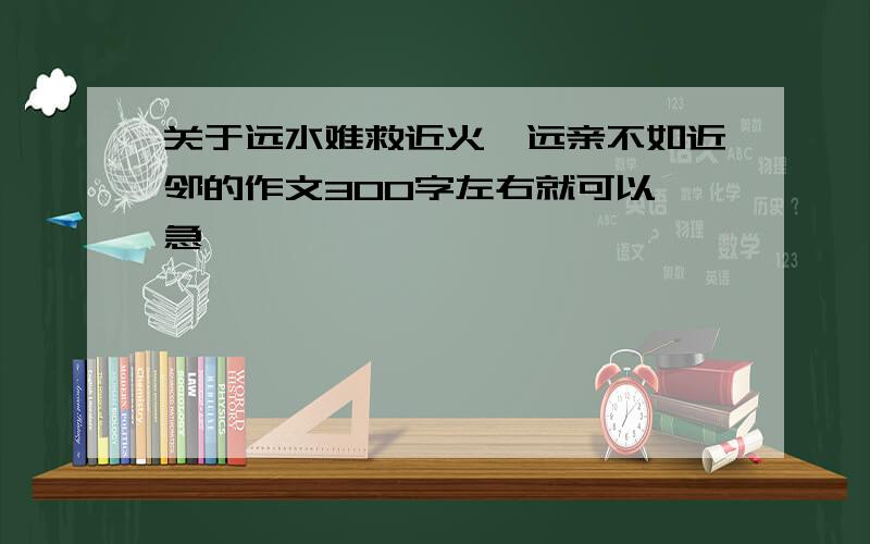 关于远水难救近火,远亲不如近邻的作文300字左右就可以,急