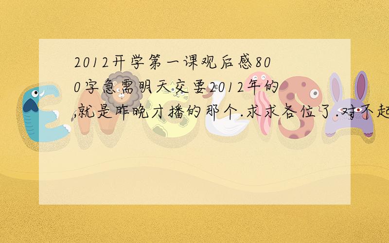 2012开学第一课观后感800字急需明天交要2012年的,就是昨晚才播的那个.求求各位了.对不起搞错了，那就今晚发吧。