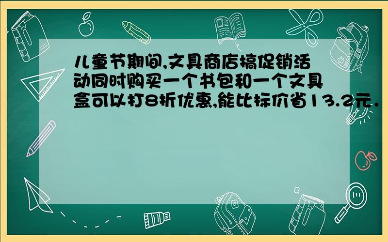 儿童节期间,文具商店搞促销活动同时购买一个书包和一个文具盒可以打8折优惠,能比标价省13.2元．已知书 包标价比文具盒标价3倍少6元,那么书包和文具盒的标价格是多少元?别只列方程 解出