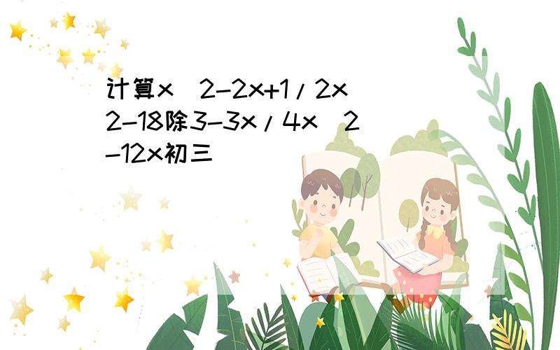 计算x^2-2x+1/2x^2-18除3-3x/4x^2-12x初三