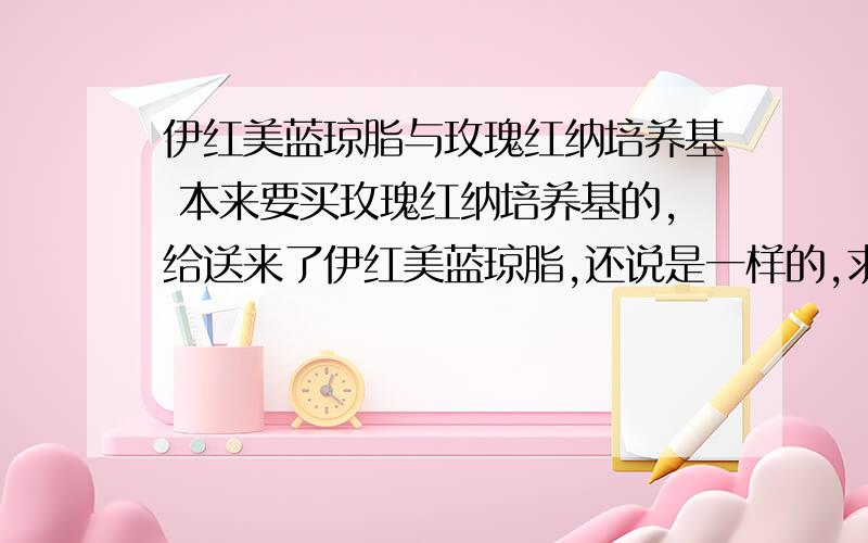 伊红美蓝琼脂与玫瑰红纳培养基 本来要买玫瑰红纳培养基的,给送来了伊红美蓝琼脂,还说是一样的,求真像.