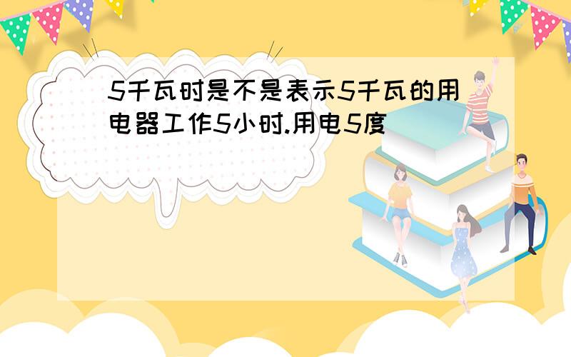 5千瓦时是不是表示5千瓦的用电器工作5小时.用电5度