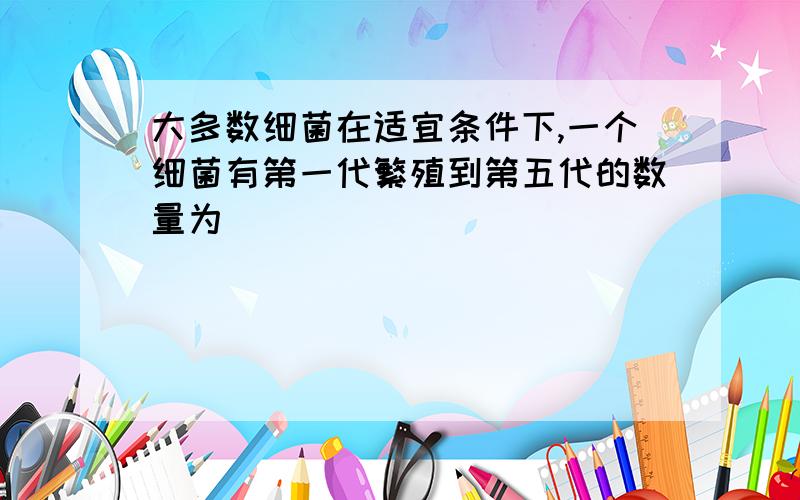 大多数细菌在适宜条件下,一个细菌有第一代繁殖到第五代的数量为