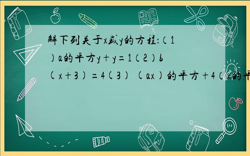 解下列关于x或y的方程：（1）a的平方y+y=1（2）b(x+3)=4(3) (ax)的平方+4（x的平方）=1（4）by的平方+1=2（b不等于0）